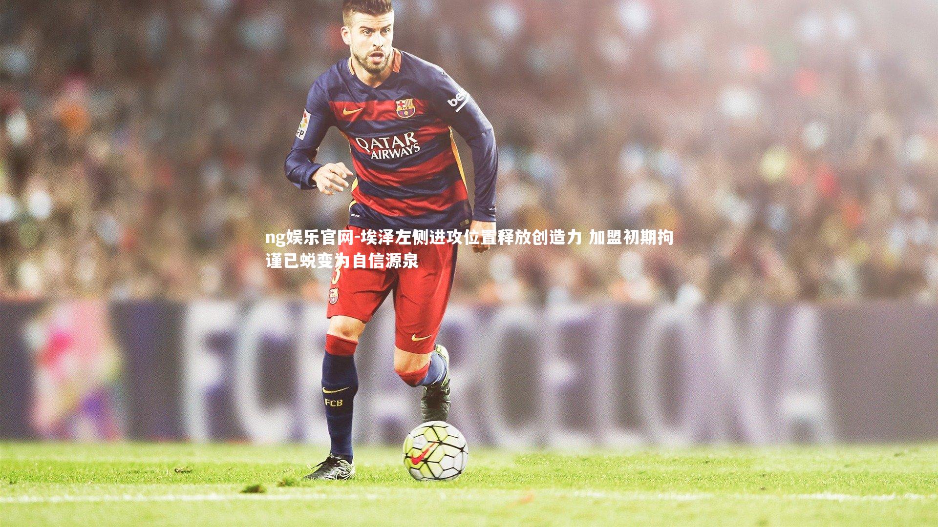 埃泽左侧进攻位置释放创造力 加盟初期拘谨已蜕变为自信源泉