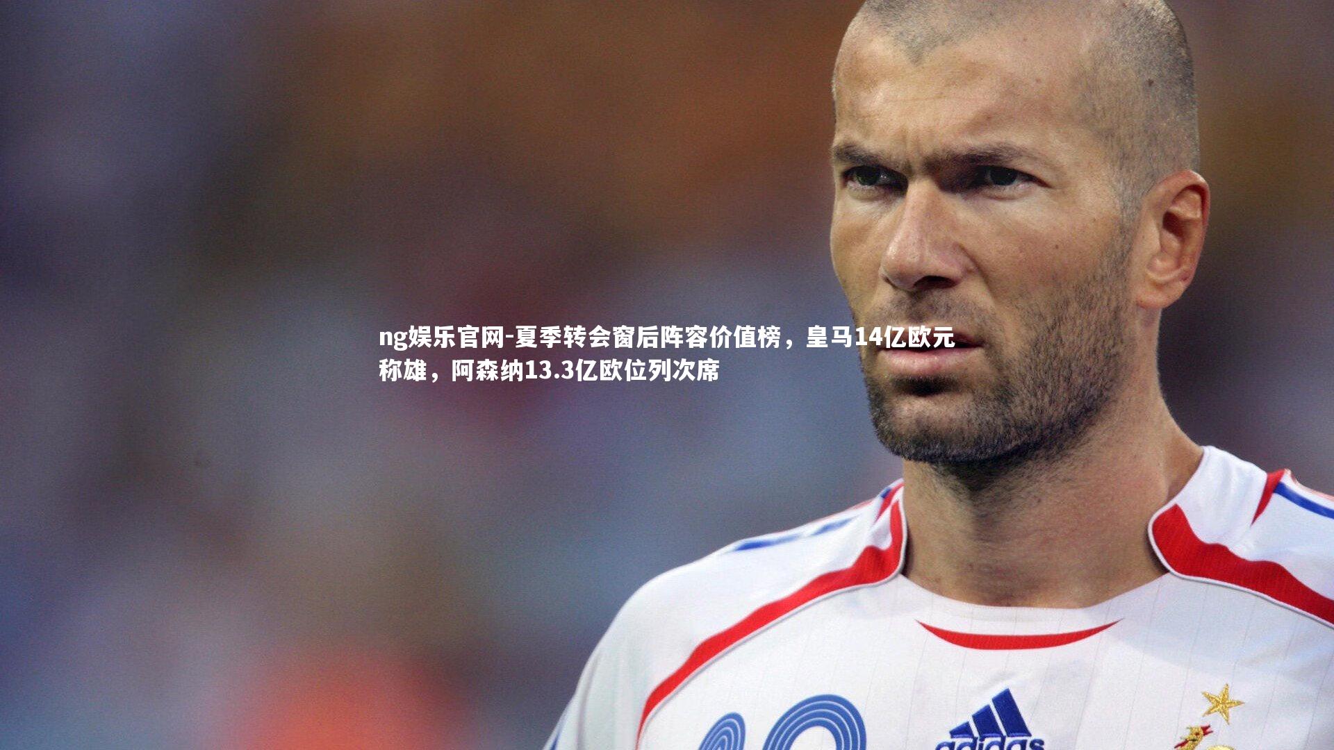 夏季转会窗后阵容价值榜，皇马14亿欧元称雄，阿森纳13.3亿欧位列次席